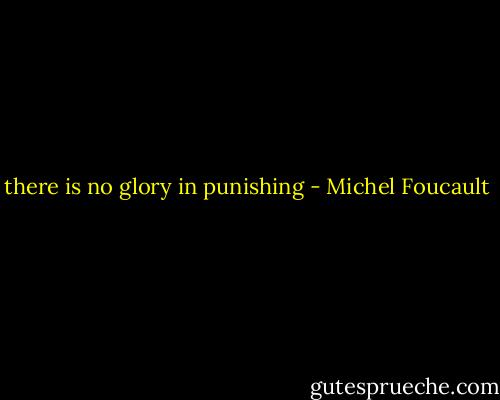 there is no glory in punishing - Michel Foucault