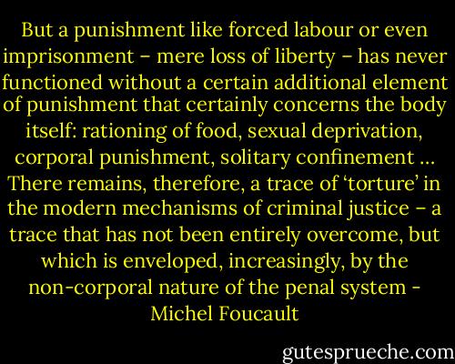 But a punishment like forced labour or even imprisonment – mere loss of liberty – has never functioned without a certain additional element of punishment that certainly concerns the body itself: rationing of food, sexual deprivation, corporal punishment, solitary confinement … There remains, therefore, a trace of ‘torture’ in the modern mechanisms of criminal justice – a trace that has not been entirely overcome, but which is enveloped, increasingly, by the non-corporal nature of the penal system - Michel Foucault
