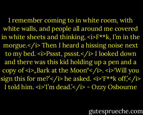 I remember coming to in white room, with white walls, and people all around me covered in white sheets and thinking, <i>F**k, I’m in the morgue.</i> Then I heard a hissing noise next to my bed.<br /><i>Pssst, pssst.</i><br />I looked down and there was this kid holding up a pen and a copy of <i>„Bark at the Moon“</i>.<br /><i>‘Will you sign this for me?’</i> he asked.<br /><i>‘F**k off,’</i> I told him. <i>‘I’m dead.’</i> - Ozzy Osbourne