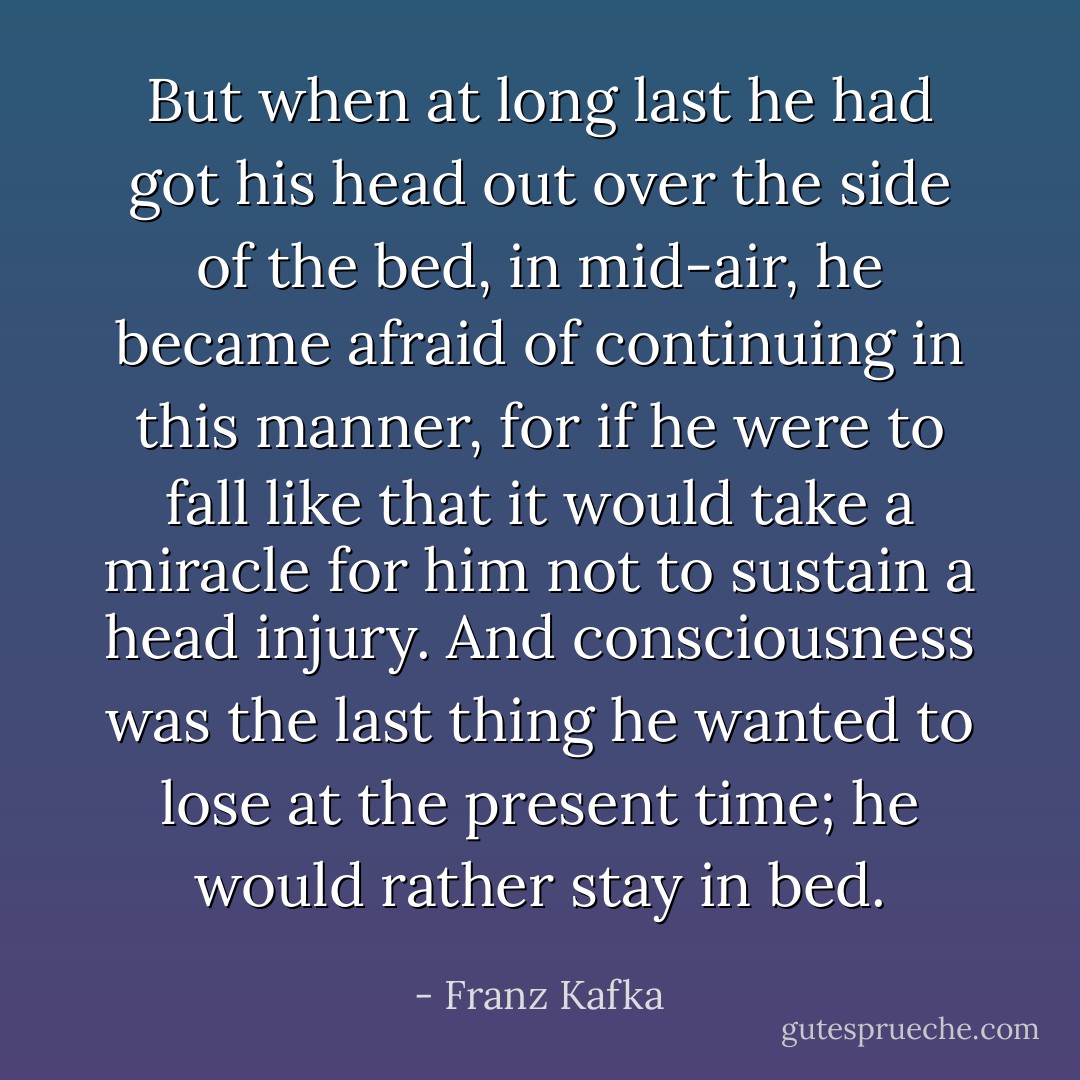 But when at long last he had got his head out over the side of the bed, in mid-air, he became afraid of continuing in this manner, for if he were to fall like that it would take a miracle for him not to sustain a head injury. And consciousness was the last thing he wanted to lose at the present time; he would rather stay in bed. - Franz Kafka