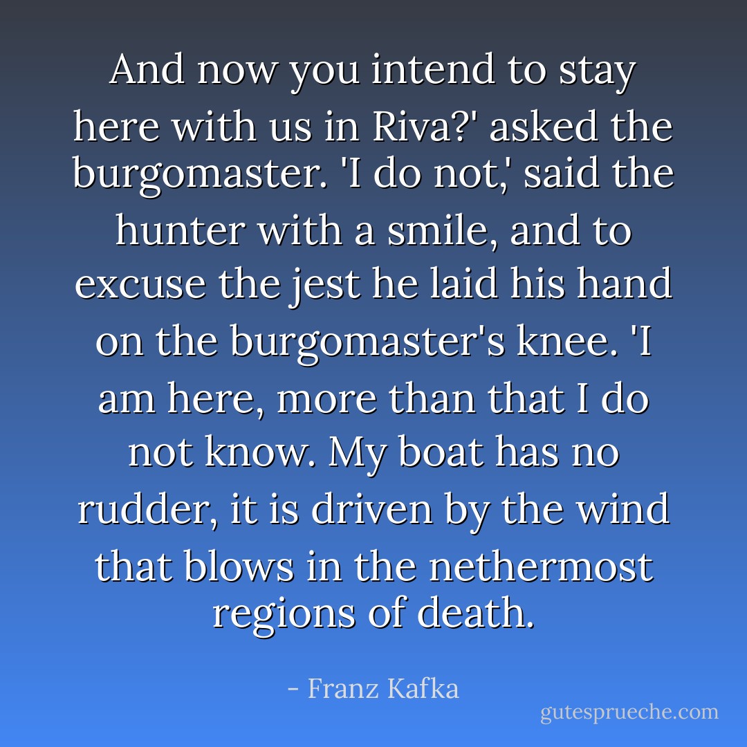 And now you intend to stay here with us in Riva?' asked the burgomaster. 'I do not,' said the hunter with a smile, and to excuse the jest he laid his hand on the burgomaster's knee. 'I am here, more than that I do not know. My boat has no rudder, it is driven by the wind that blows in the nethermost regions of death. - Franz Kafka