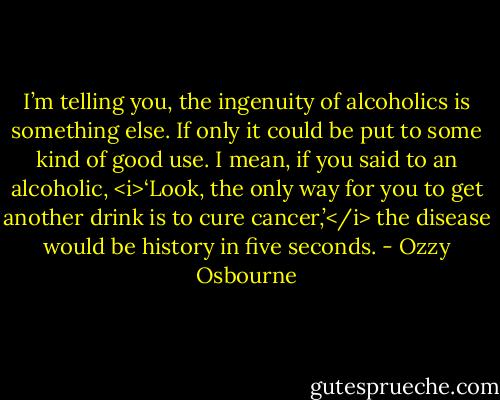 I’m telling you, the ingenuity of alcoholics is something else. If only it could be put to some kind of good use. I mean, if you said to an alcoholic, <i>‘Look, the only way for you to get another drink is to cure cancer,’</i> the disease would be history in five seconds. - Ozzy Osbourne