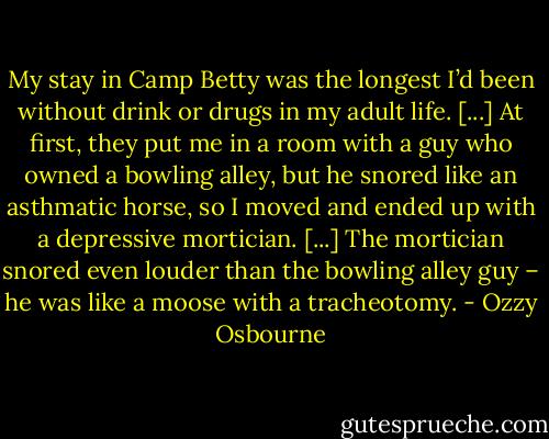 My stay in Camp Betty was the longest I’d been without drink or drugs in my adult life. [...] At first, they put me in a room with a guy who owned a bowling alley, but he snored like an asthmatic horse, so I moved and ended up with a depressive mortician. [...] The mortician snored even louder than the bowling alley guy – he was like a moose with a tracheotomy. - Ozzy Osbourne
