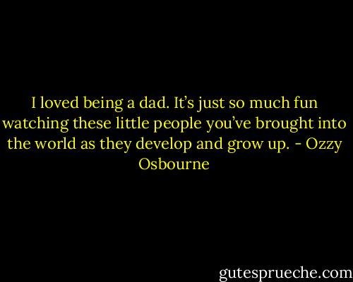 I loved being a dad. It’s just so much fun watching these little people you’ve brought into the world as they develop and grow up. - Ozzy Osbourne