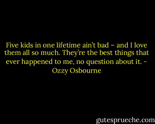Five kids in one lifetime ain’t bad – and I love them all so much. They’re the best things that ever happened to me, no question about it. - Ozzy Osbourne