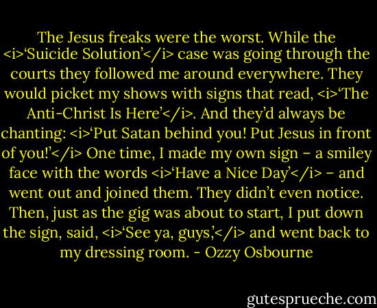 The Jesus freaks were the worst. While the <i>‘Suicide Solution’</i> case was going through the courts they followed me around everywhere. They would picket my shows with signs that read, <i>‘The Anti-Christ Is Here’</i>. And they’d always be chanting: <i>‘Put Satan behind you! Put Jesus<br />in front of you!’</i><br />One time, I made my own sign – a smiley face with the words <i>‘Have a Nice Day’</i> – and went out and joined them. They didn’t even notice. Then, just as the gig was about to start, I put down the sign, said, <i>‘See ya, guys,’</i> and went back to my dressing room. - Ozzy Osbourne