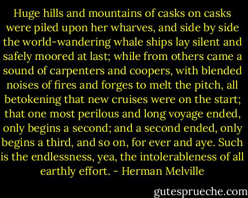 Huge hills and mountains of casks on casks were piled upon her wharves, and side by side the world-wandering whale ships lay silent and safely moored at last; while from others came a sound of carpenters and coopers, with blended noises of fires and forges to melt the pitch, all betokening that new cruises were on the start; that one most perilous and long voyage ended, only begins a second; and a second ended, only begins a third, and so on, for ever and aye. Such is the endlessness, yea, the intolerableness of all earthly effort. - Herman Melville