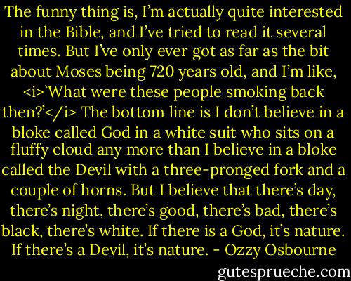 The funny thing is, I’m actually quite interested in the Bible, and I’ve tried to read it several times. But I’ve only ever got as far as the bit about Moses being 720 years old, and I’m like, <i>`What were these people smoking back then?’</i> The bottom line is I don’t believe in a bloke called God in a white suit who sits on a fluffy cloud any more than I believe in a bloke called the Devil with a three-pronged fork and a couple of horns. But I believe that there’s day, there’s night, there’s good, there’s bad, there’s black, there’s white. If there is a God, it’s nature. If there’s a Devil, it’s nature. - Ozzy Osbourne
