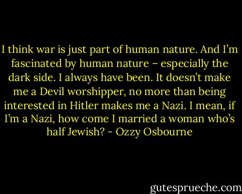 I think war is just part of human nature. And I’m fascinated by human nature – especially the dark side. I always have been. It doesn’t make me a Devil worshipper, no more than being interested in Hitler makes me a Nazi. I mean, if I’m a Nazi, how come I married a woman who’s half Jewish? - Ozzy Osbourne