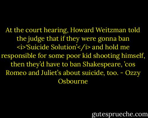 At the court hearing, Howard Weitzman told the judge that if they were gonna ban <i>‘Suicide Solution’</i> and hold me responsible for some poor kid shooting himself, then they’d have to ban Shakespeare, ’cos Romeo and Juliet’s about suicide, too. - Ozzy Osbourne