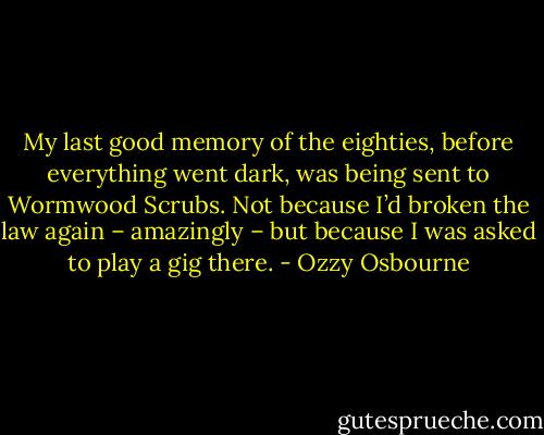 My last good memory of the eighties, before everything went dark, was being sent to Wormwood Scrubs. Not because I’d broken the law again – amazingly – but because I was asked to play a gig there. - Ozzy Osbourne