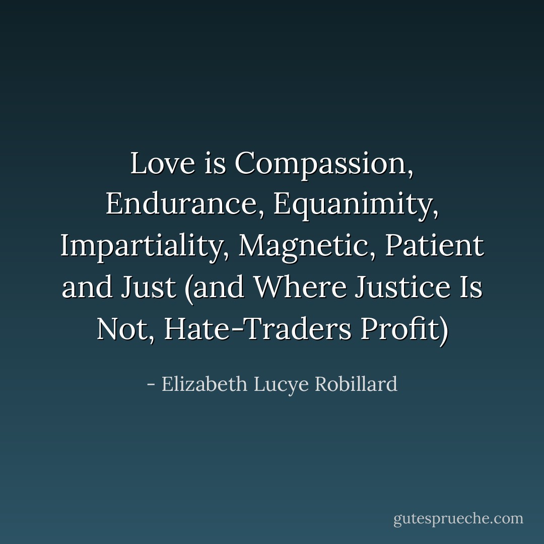 Love is Compassion, Endurance, Equanimity, Impartiality, Magnetic, Patient and Just (and Where Justice Is Not, Hate-Traders Profit) - Elizabeth Lucye Robillard