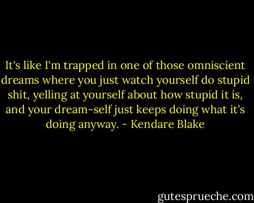 It's like I'm trapped in one of those omniscient dreams where you just watch yourself do stupid shit, yelling at yourself about how stupid it is, and your dream-self just keeps doing what it's doing anyway. - Kendare Blake
