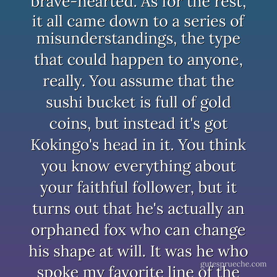 The story of Yoshitsune and the Thousand Cherry Tres was both simple and complicated. Simple in that things never change: people consistently jealous or secretive or brave-hearted. As for the rest, it all came down to a series of misunderstandings, the type that could happen to anyone, really. You assume that the sushi bucket is full of gold coins, but instead it's got Kokingo's head in it. You think you know everything about your faithful follower, but it turns out that he's actually an orphaned fox who can change his shape at will. It was he who spoke my favorite line of the evening, five words that perfectly conveyed just how enchanting and full of surprises this Kabuki play really is: 'That drum is my father. - David Sedaris