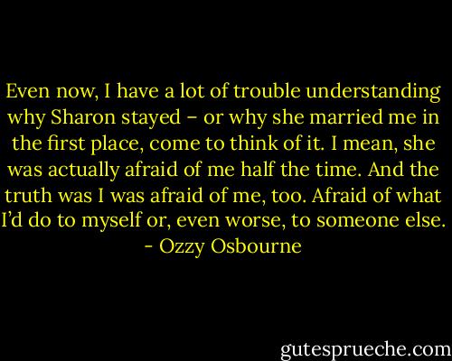 Even now, I have a lot of trouble understanding why Sharon stayed – or why she married me in the first place, come to think of it. I mean, she was actually afraid of me half the time. And the truth was I was afraid of me, too. Afraid of what I’d do to myself or, even worse, to someone else. - Ozzy Osbourne