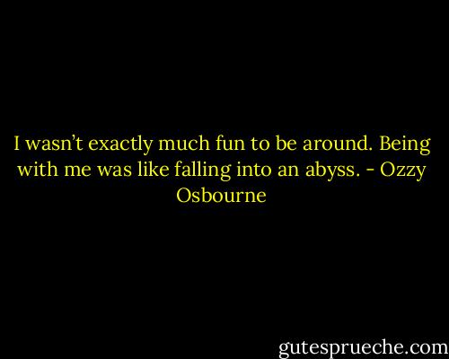 I wasn’t exactly much fun to be around. Being with me was like falling into an abyss. - Ozzy Osbourne