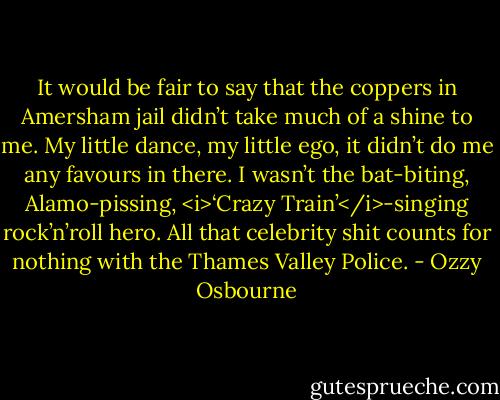 It would be fair to say that the coppers in Amersham jail didn’t take much of a shine to me. My little dance, my little ego, it didn’t do me any favours in there. I wasn’t the bat-biting, Alamo-pissing, <i>‘Crazy Train’</i>-singing rock’n’roll hero. All that celebrity shit counts for nothing with the Thames Valley Police. - Ozzy Osbourne