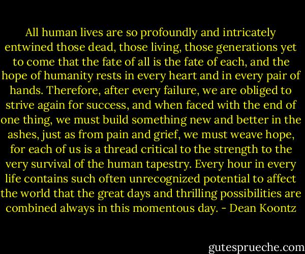 All human lives are so profoundly and intricately entwined those dead, those living, those generations yet to come that the fate of all is the fate of each, and the hope of humanity rests in every heart and in every pair of hands. Therefore, after every failure, we are obliged to strive again for success, and when faced with the end of one thing, we must build something new and better in the ashes, just as from pain and grief, we must weave hope, for each of us is a thread critical to the strength to the very survival of the human tapestry. Every hour in every life contains such often unrecognized potential to affect the world that the great days and thrilling possibilities are combined always in this momentous day. - Dean Koontz