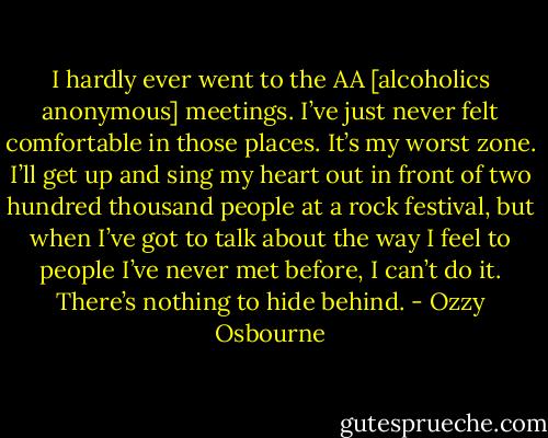 I hardly ever went to the AA [alcoholics anonymous] meetings. I’ve just never felt comfortable in those places. It’s my worst zone. I’ll get up and sing my heart out in front of two hundred thousand people at a rock festival, but when I’ve got to talk about the way I feel to people I’ve never met before, I can’t do it. There’s nothing to hide behind. - Ozzy Osbourne