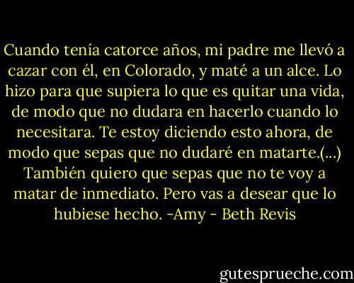 Cuando tenía catorce años, mi padre me llevó a cazar con él, en Colorado, y maté a un alce. Lo hizo para que supiera lo que es quitar una vida, de modo que no dudara en hacerlo cuando lo necesitara. Te estoy diciendo esto ahora, de modo que sepas que no dudaré en matarte.(...) También quiero que sepas que no te voy a matar de inmediato. Pero vas a desear que lo hubiese hecho.<br />-Amy - Beth Revis