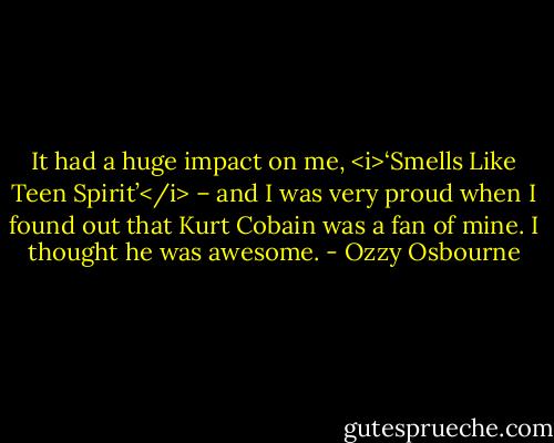 It had a huge impact on me, <i>‘Smells Like Teen Spirit’</i> – and I was very proud when I found out that Kurt Cobain was a fan of mine. I thought he was awesome. - Ozzy Osbourne