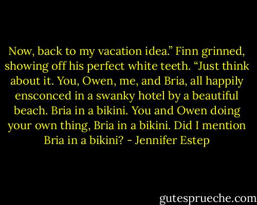Now, back to my vacation idea.” Finn grinned, showing off his perfect white teeth. “Just think about it. You, Owen, me, and Bria, all happily ensconced in a swanky hotel by a beautiful beach. Bria in a bikini. You and Owen doing your own thing, Bria in a bikini. Did I mention Bria in a bikini? - Jennifer Estep
