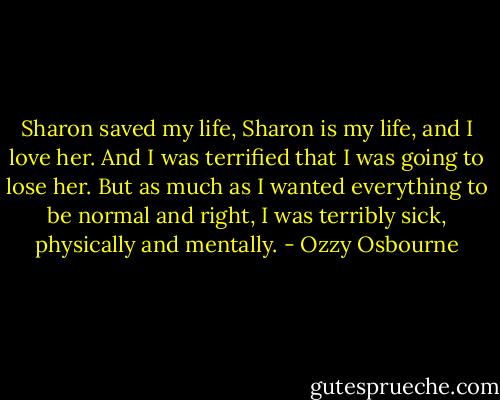 Sharon saved my life, Sharon is my life, and I love her. And I was terrified that I was going to lose her. But as much as I wanted everything to be normal and right, I was terribly sick, physically and mentally. - Ozzy Osbourne