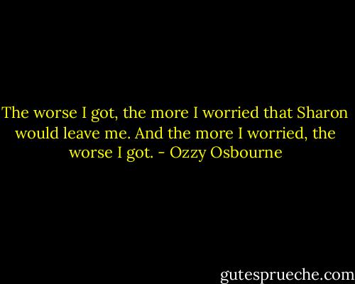The worse I got, the more I worried that Sharon would leave me. And the more I worried, the worse I got. - Ozzy Osbourne