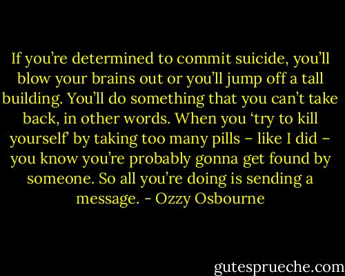 If you’re determined to commit suicide, you’ll blow your brains out or you’ll jump off a tall building. You’ll do something that you can’t take back, in other words. When you ‘try to kill yourself’ by taking too many pills – like I did – you know you’re probably gonna get found by someone. So all you’re doing is sending a message. - Ozzy Osbourne