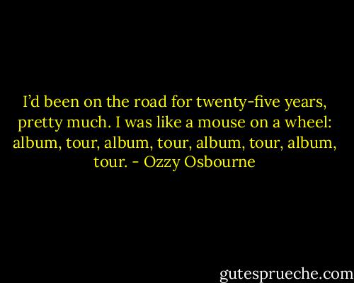 I’d been on the road for twenty-five years, pretty much. I was like a mouse on a wheel: album, tour, album, tour, album, tour, album, tour. - Ozzy Osbourne