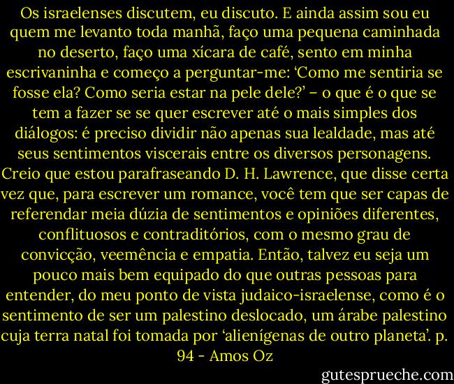 Os israelenses discutem, eu discuto. E ainda assim sou eu quem me levanto toda manhã, faço uma pequena caminhada no deserto, faço uma xícara de café, sento em minha escrivaninha e começo a perguntar-me: ‘Como me sentiria se fosse ela? Como seria estar na pele dele?’ – o que é o que se tem a fazer se se quer escrever até o mais simples dos diálogos: é preciso dividir não apenas sua lealdade, mas até seus sentimentos viscerais entre os diversos personagens. Creio que estou parafraseando D. H. Lawrence, que disse certa vez que, para escrever um romance, você tem que ser capas de referendar meia dúzia de sentimentos e opiniões diferentes, conflituosos e contraditórios, com o mesmo grau de convicção, veemência e empatia. Então, talvez eu seja um pouco mais bem equipado do que outras pessoas para entender, do meu ponto de vista judaico-israelense, como é o sentimento de ser um palestino deslocado, um árabe palestino cuja terra natal foi tomada por ‘alienígenas de outro planeta’. p. 94 - Amos Oz