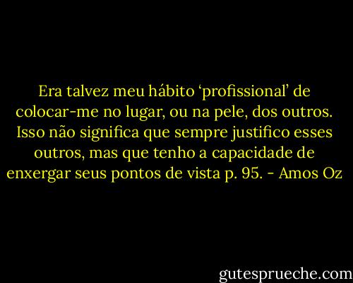 Era talvez meu hábito ‘profissional’ de colocar-me no lugar, ou na pele, dos outros. Isso não significa que sempre justifico esses outros, mas que tenho a capacidade de enxergar seus pontos de vista p. 95. - Amos Oz
