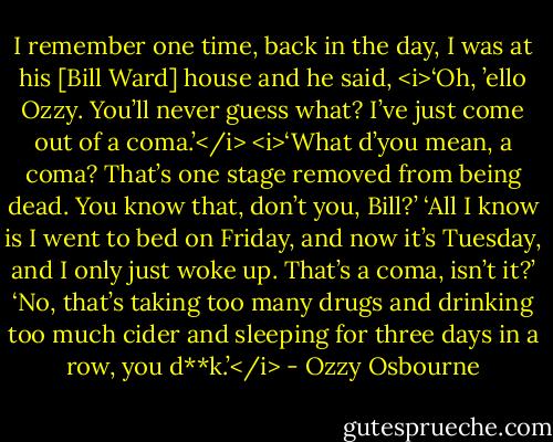 I remember one time, back in the day, I was at his [Bill Ward] house and he said, <i>‘Oh, ’ello Ozzy. You’ll never guess what? I’ve just come out of a coma.’</i><br /><i>‘What d’you mean, a coma? That’s one stage removed from being dead. You know that, don’t you, Bill?’<br />‘All I know is I went to bed on Friday, and now it’s Tuesday, and I only just woke up. That’s a coma, isn’t it?’<br />‘No, that’s taking too many drugs and drinking too much cider and sleeping for three days in a row, you d**k.’</i> - Ozzy Osbourne