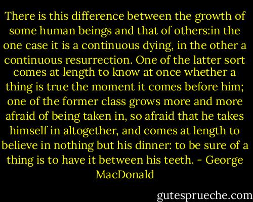 There is this difference between the growth of some human beings and that of others:in the one case it is a continuous dying, in the other a continuous resurrection. One of the latter sort comes at length to know at once whether a thing is true the moment it comes before him; one of the former class grows more and more afraid of being taken in, so afraid that he takes himself in altogether, and comes at length to believe in nothing but his dinner: to be sure of a thing is to have it between his teeth. - George MacDonald