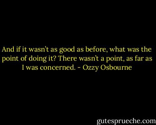 And if it wasn’t as good as before, what was the point of doing it? There wasn’t a point, as far as I was concerned. - Ozzy Osbourne