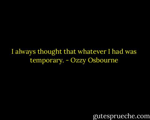 I always thought that whatever I had was temporary. - Ozzy Osbourne