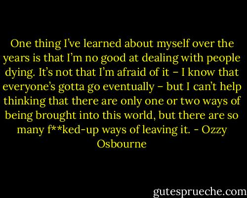 One thing I’ve learned about myself over the years is that I’m no good at dealing with people dying. It’s not that I’m afraid of it – I know that everyone’s gotta go eventually – but I can’t help thinking that there are only one or two ways of being brought into this world, but there are so many f**ked-up ways of leaving it. - Ozzy Osbourne