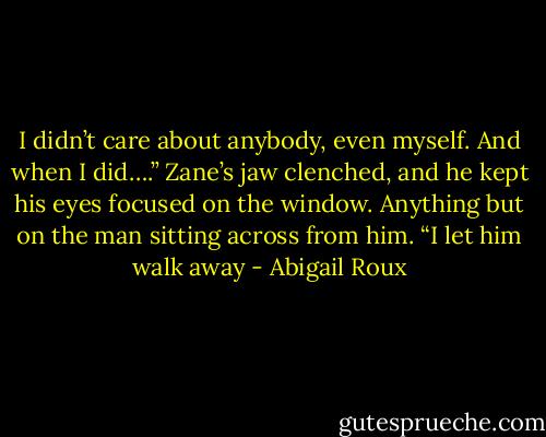 I didn’t care about anybody, even myself. And when I did….” Zane’s jaw clenched, and he kept his eyes focused on the window. Anything but on the man sitting across from him. “I let him walk away - Abigail Roux