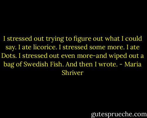 I stressed out trying to figure out what I could say. I ate licorice. I stressed some more. I ate Dots. I stressed out even more-and wiped out a bag of Swedish Fish. And then I wrote. - Maria Shriver