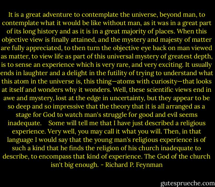 It is a great adventure to contemplate the universe, beyond man, to contemplate what it would be like without man, as it was in a great part of its long history and as it is in a great majority of places. When this objective view is finally attained, and the mystery and majesty of matter are fully appreciated, to then turn the objective eye back on man viewed as matter, to view life as part of this universal mystery of greatest depth, is to sense an experience which is very rare, and very exciting. It usually ends in laughter and a delight in the futility of trying to understand what this atom in the universe is, this thing—atoms with curiosity—that looks at itself and wonders why it wonders. Well, these scientific views end in awe and mystery, lost at the edge in uncertainty, but they appear to be so deep and so impressive that the theory that it is all arranged as a stage for God to watch man's struggle for good and evil seems inadequate. <br /> <br />Some will tell me that I have just described a religious experience. Very well, you may call it what you will. Then, in that language I would say that the young man's religious experience is of such a kind that he finds the religion of his church inadequate to describe, to encompass that kind of experience. The God of the church isn't big enough. - Richard P. Feynman