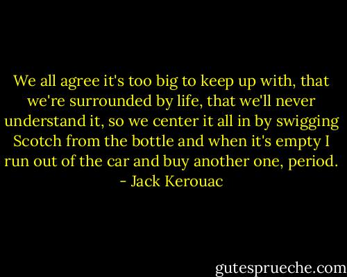 We all agree it's too big to keep up with, that we're surrounded by life, that we'll never understand it, so we center it all in by swigging Scotch from the bottle and when it's empty I run out of the car and buy another one, period. - Jack Kerouac