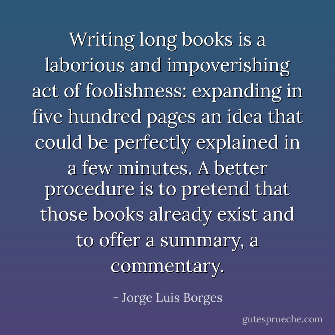 Writing long books is a laborious and impoverishing act of foolishness: expanding in five hundred pages an idea that could be perfectly explained in a few minutes. A better procedure is to pretend that those books already exist and to offer a summary, a commentary. - Jorge Luis Borges