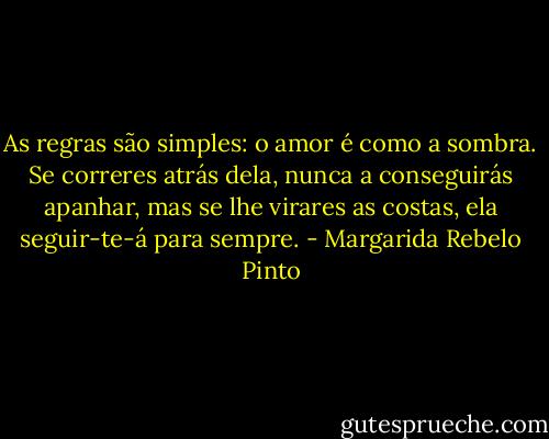 As regras são simples: o amor é como a sombra. Se correres atrás dela, nunca a conseguirás apanhar, mas se lhe virares as costas, ela seguir-te-á para sempre. - Margarida Rebelo Pinto