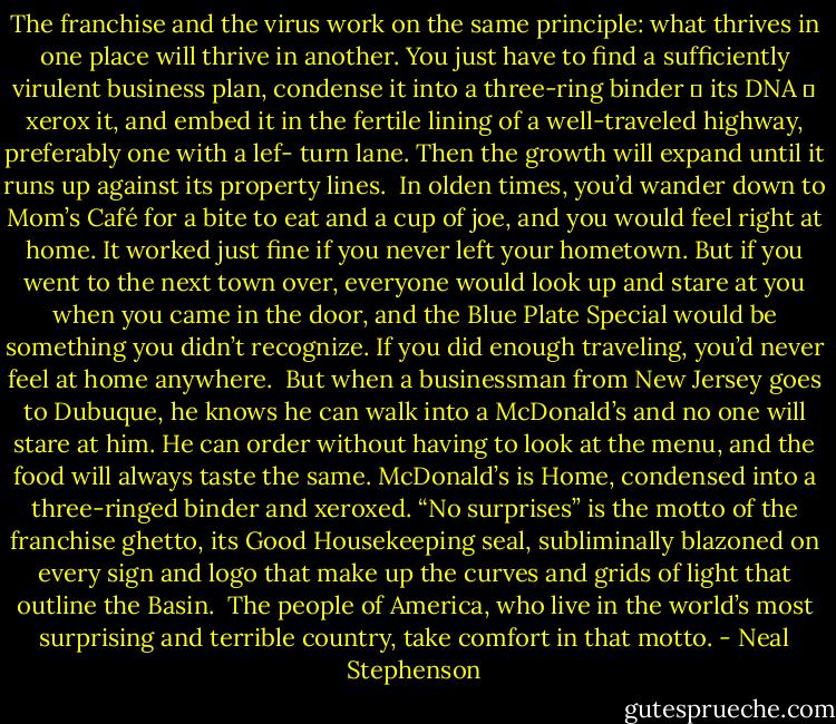 The franchise and the virus work on the same principle: what thrives in one place will thrive in another. You just have to find a sufficiently virulent business plan, condense it into a three-ring binder ― its DNA ― xerox it, and embed it in the fertile lining of a well-traveled highway, preferably one with a lef- turn lane. Then the growth will expand until it runs up against its property lines.<br /><br />In olden times, you’d wander down to Mom’s Café for a bite to eat and a cup of joe, and you would feel right at home. It worked just fine if you never left your hometown. But if you went to the next town over, everyone would look up and stare at you when you came in the door, and the Blue Plate Special would be something you didn’t recognize. If you did enough traveling, you’d never feel at home anywhere.<br /><br />But when a businessman from New Jersey goes to Dubuque, he knows he can walk into a McDonald’s and no one will stare at him. He can order without having to look at the menu, and the food will always taste the same. McDonald’s is Home, condensed into a three-ringed binder and xeroxed. “No surprises” is the motto of the franchise ghetto, its Good Housekeeping seal, subliminally blazoned on every sign and logo that make up the curves and grids of light that outline the Basin.<br /><br />The people of America, who live in the world’s most surprising and terrible country, take comfort in that motto. - Neal Stephenson