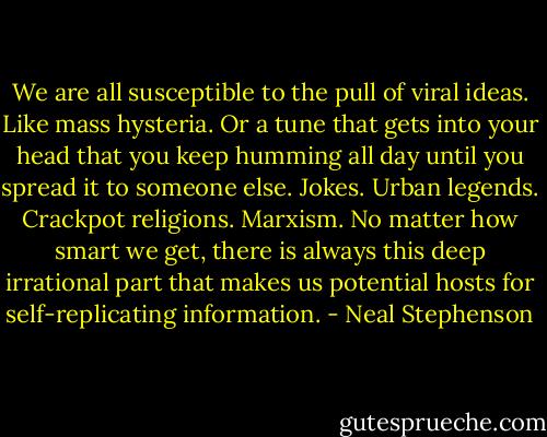 We are all susceptible to the pull of viral ideas. Like mass hysteria. Or a tune that gets into your head that you keep humming all day until you spread it to someone else. Jokes. Urban legends. Crackpot religions. Marxism. No matter how smart we get, there is always this deep irrational part that makes us potential hosts for self-replicating information. - Neal Stephenson