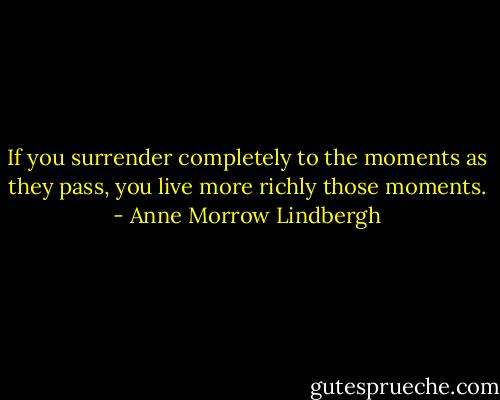 If you surrender completely to the moments as they pass, you live more richly those moments. - Anne Morrow Lindbergh