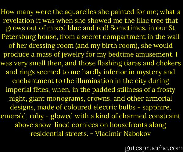 How many were the aquarelles she painted for me; what a revelation it was when she showed me the lilac tree that grows out of mixed blue and red! Sometimes, in our St Petersburg house, from a secret compartment in the wall of her dressing room (and my birth room), she would produce a mass of jewelry for my bedtime amusement. I was very small then, and those flashing tiaras and chokers and rings seemed to me hardly inferior in mystery and enchantment to the illumination in the city during imperial fêtes, when, in the padded stillness of a frosty night, giant monograms, crowns, and other armorial designs, made of coloured electric bulbs - sapphire, emerald, ruby - glowed with a kind of charmed constraint above snow-lined cornices on housefronts along residential streets. - Vladimir Nabokov
