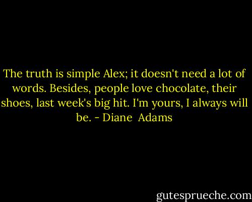 The truth is simple Alex; it doesn't need a lot of words. Besides, people love chocolate, their shoes, last week's big hit. I'm yours, I always will be. - Diane  Adams