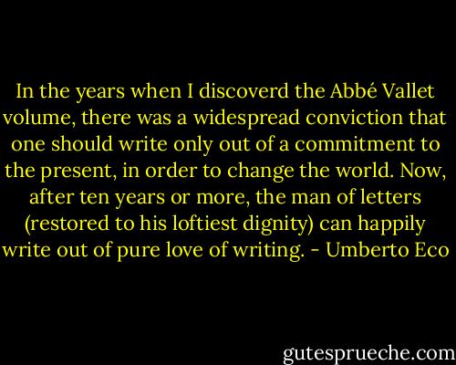 In the years when I discoverd the Abbé Vallet volume, there was a widespread conviction that one should write only out of a commitment to the present, in order to change the world. Now, after ten years or more, the man of letters (restored to his loftiest dignity) can happily write out of pure love of writing. - Umberto Eco