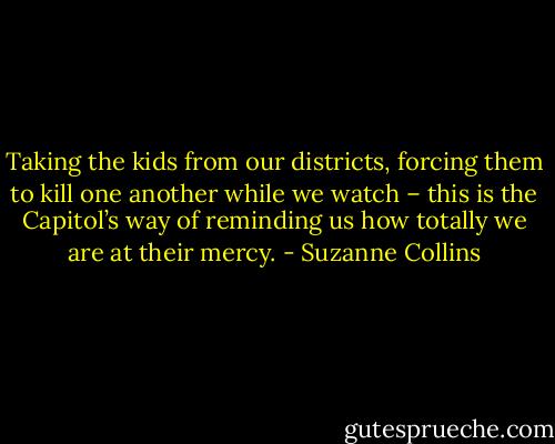 Taking the kids from our districts, forcing them to kill one another while we watch – this is the Capitol’s way of reminding us how totally we are at their mercy. - Suzanne Collins